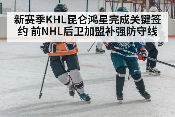 新赛季KHL昆仑鸿星完成关键签约 前NHL后卫加盟补强防守线